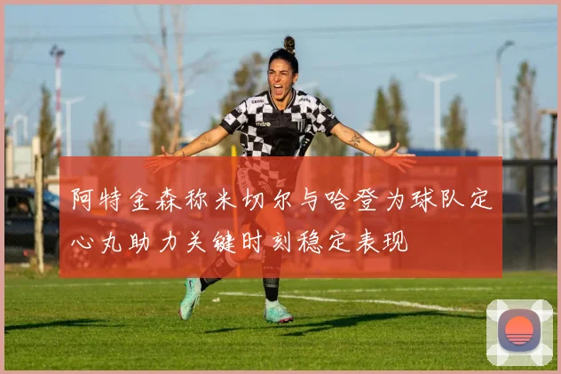 阿特金森称米切尔与哈登为球队定心丸助力关键时刻稳定表现