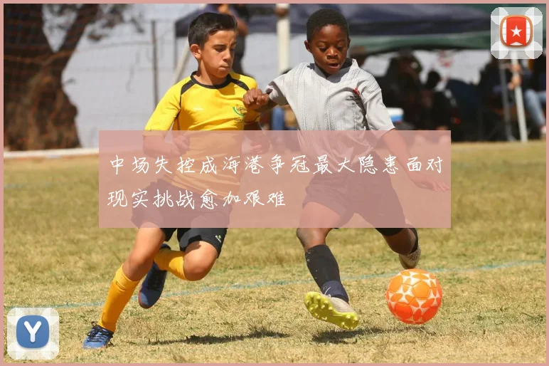 中场失控成海港争冠最大隐患面对现实挑战愈加艰难
