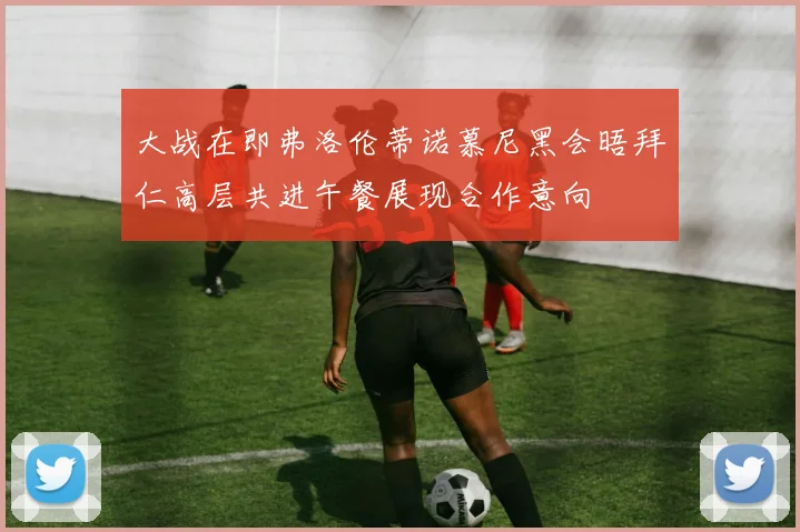 大战在即弗洛伦蒂诺慕尼黑会晤拜仁高层共进午餐展现合作意向