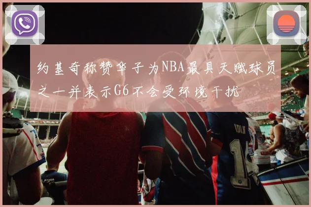 约基奇称赞华子为NBA最具天赋球员之一并表示G6不会受环境干扰