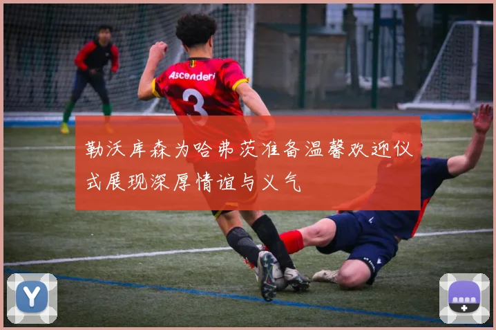 勒沃库森为哈弗茨准备温馨欢迎仪式展现深厚情谊与义气