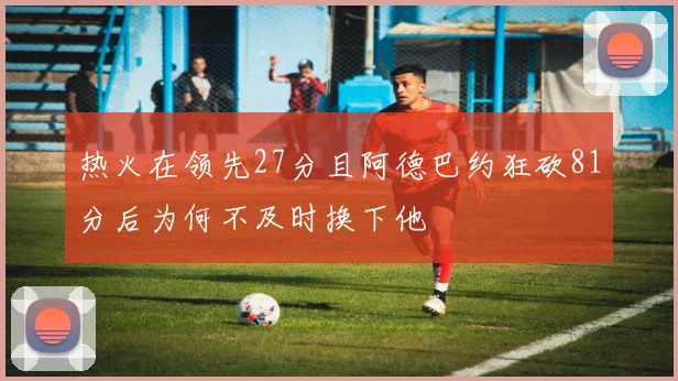 热火在领先27分且阿德巴约狂砍81分后为何不及时换下他