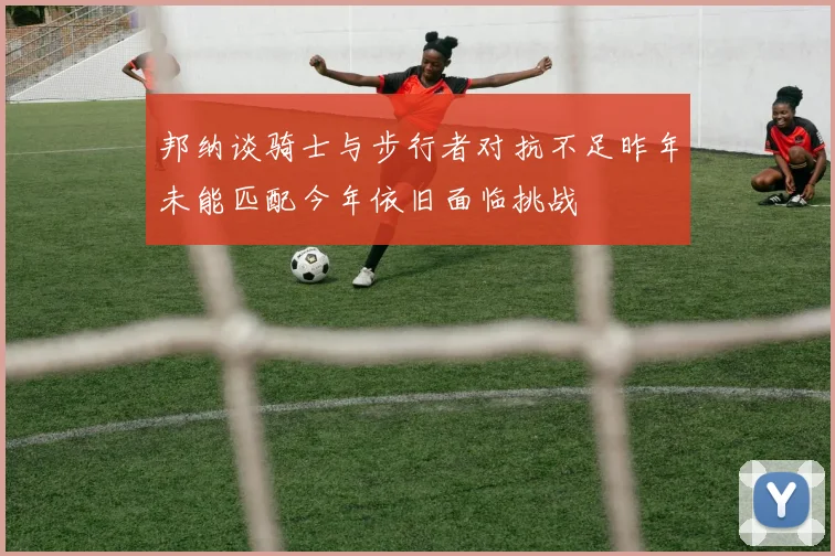 邦纳谈骑士与步行者对抗不足昨年未能匹配今年依旧面临挑战
