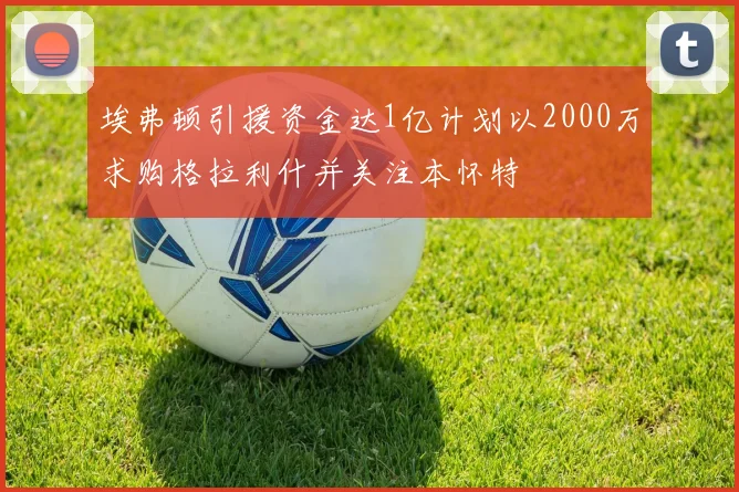 埃弗顿引援资金达1亿计划以2000万求购格拉利什并关注本怀特
