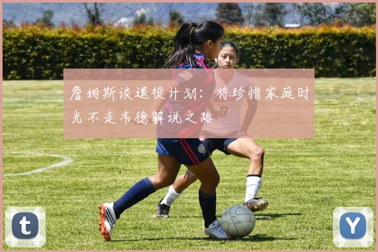 詹姆斯谈退役计划：将珍惜家庭时光不走韦德解说之路