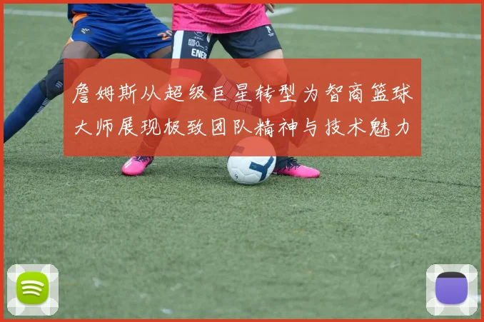 詹姆斯从超级巨星转型为智商篮球大师展现极致团队精神与技术魅力