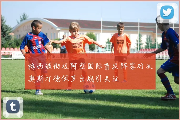 梅西领衔迈阿密国际首发阵容对决奥斯汀德保罗出战引关注