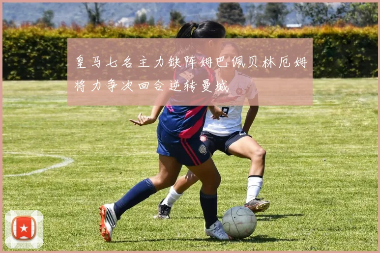 皇马七名主力缺阵姆巴佩贝林厄姆将力争次回合逆转曼城