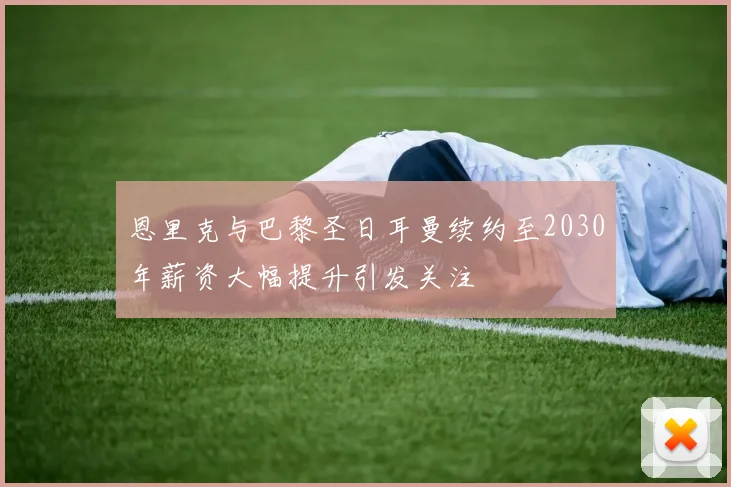 恩里克与巴黎圣日耳曼续约至2030年薪资大幅提升引发关注