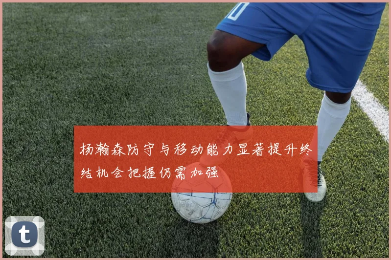 杨瀚森防守与移动能力显著提升终结机会把握仍需加强