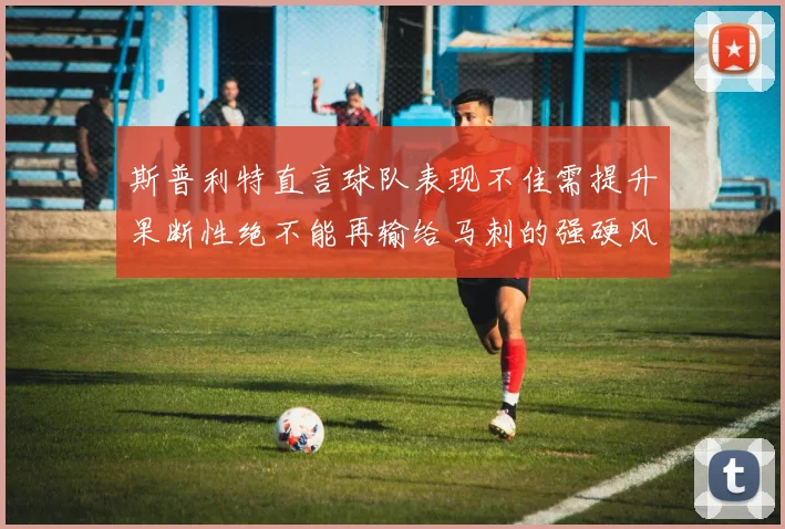 斯普利特直言球队表现不佳需提升果断性绝不能再输给马刺的强硬风格