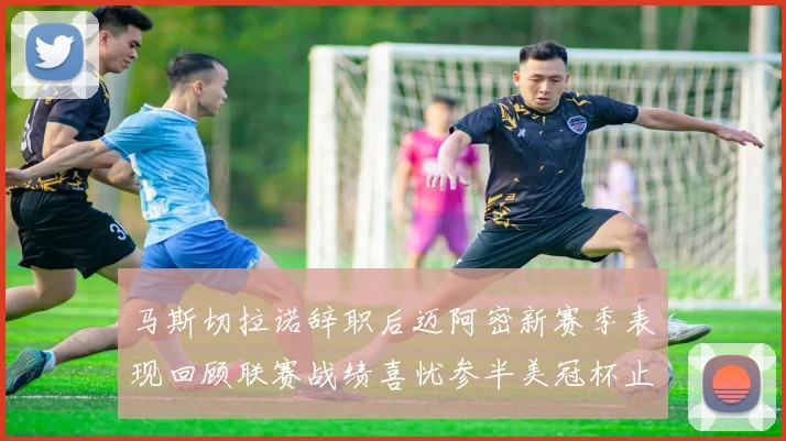 马斯切拉诺辞职后迈阿密新赛季表现回顾联赛战绩喜忧参半美冠杯止步16强