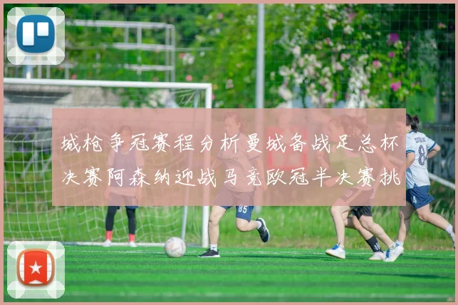 城枪争冠赛程分析曼城备战足总杯决赛阿森纳迎战马竞欧冠半决赛挑战