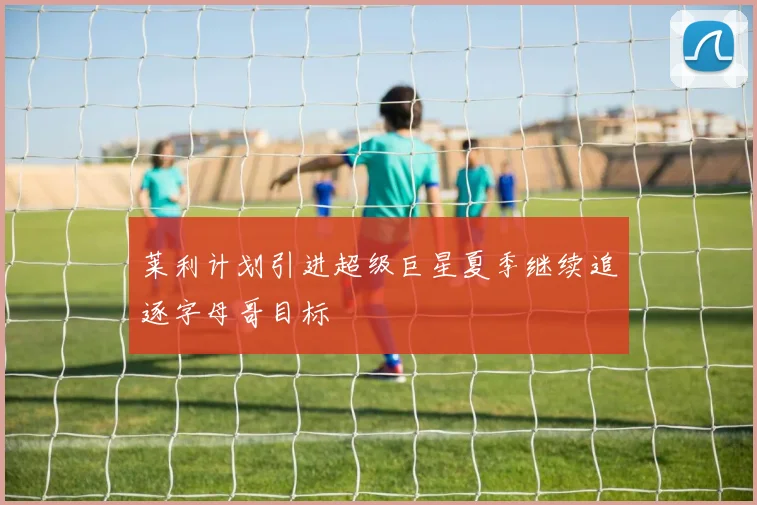 莱利计划引进超级巨星夏季继续追逐字母哥目标