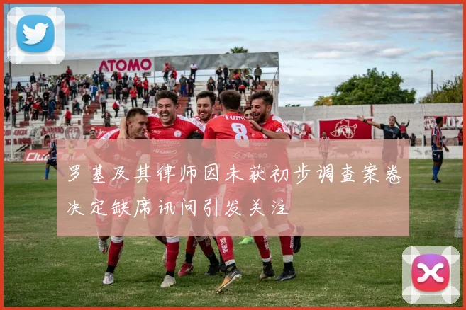 罗基及其律师因未获初步调查案卷决定缺席讯问引发关注