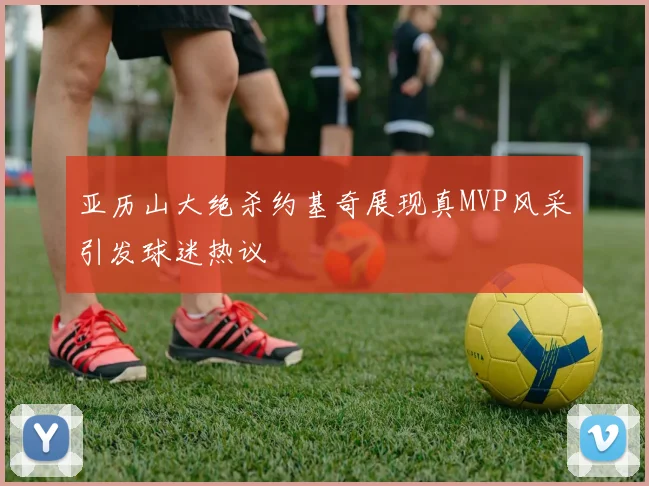 亚历山大绝杀约基奇展现真MVP风采引发球迷热议