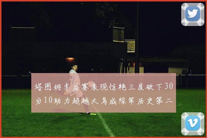 塔图姆季后赛表现惊艳三度砍下30分10助力超越大鸟成绿军历史第二