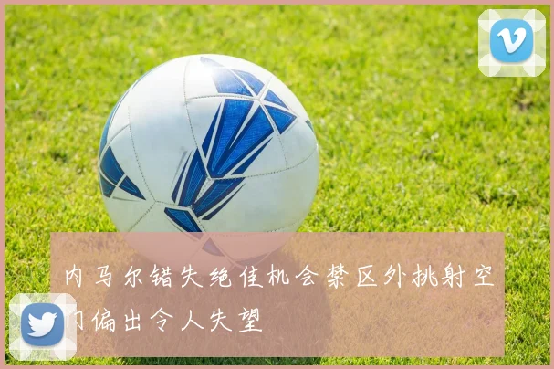 内马尔错失绝佳机会禁区外挑射空门偏出令人失望
