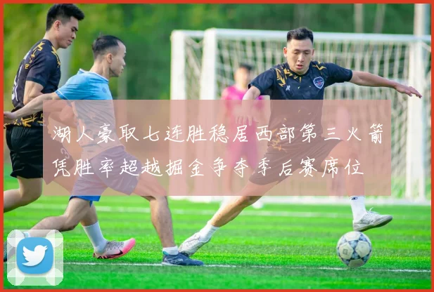 湖人豪取七连胜稳居西部第三火箭凭胜率超越掘金争夺季后赛席位