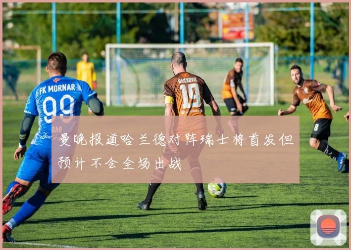 曼晚报道哈兰德对阵瑞士将首发但预计不会全场出战