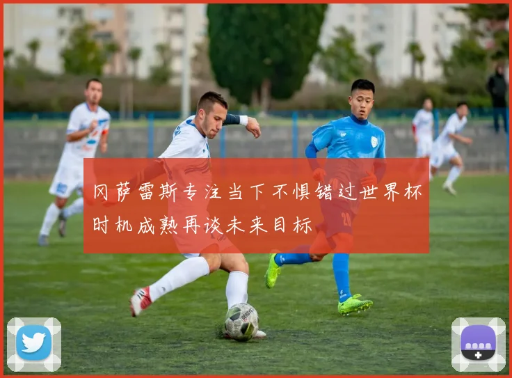冈萨雷斯专注当下不惧错过世界杯时机成熟再谈未来目标